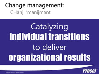 Copyright Prosci 2015. All rights reserved.
Change management:
CHānj ‘manijmǝnt
Catalyzing
individual transitions
to deliver
organizational results
 