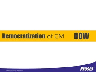 Copyright Prosci 2015. All rights reserved.
Democratization of CM HOW
 