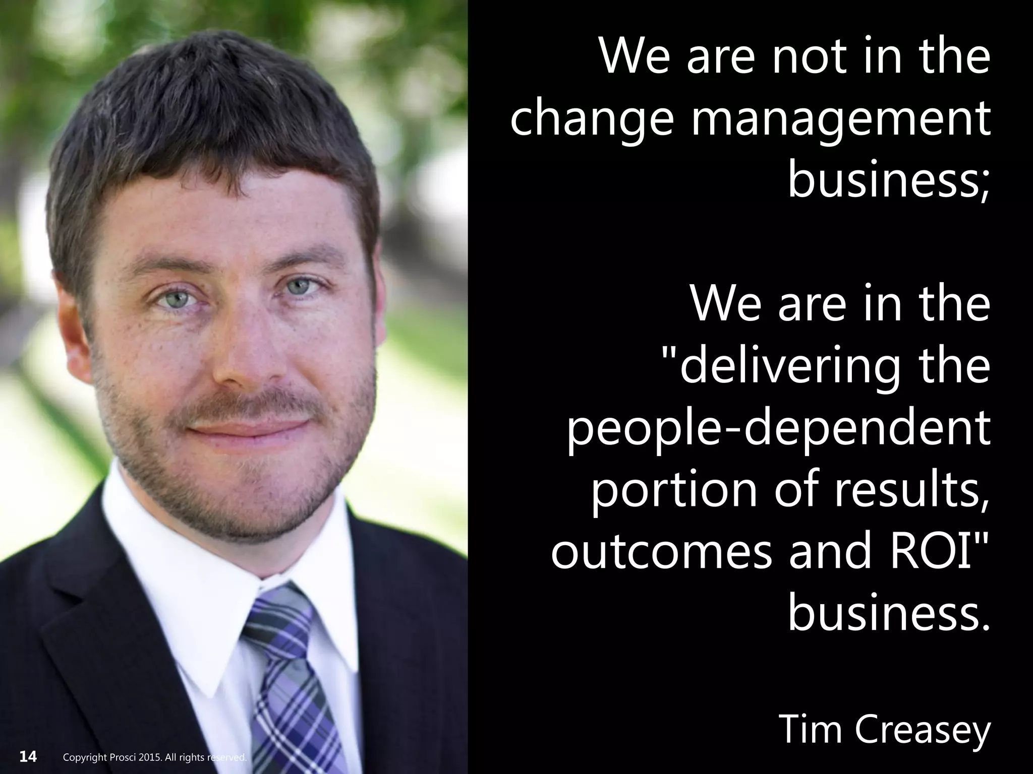 Copyright Prosci 2015. All rights reserved.14
We are not in the
change management
business;
We are in the
"delivering the
people-dependent
portion of results,
outcomes and ROI"
business.
Tim CreaseyCopyright Prosci 2015. All rights reserved.
 