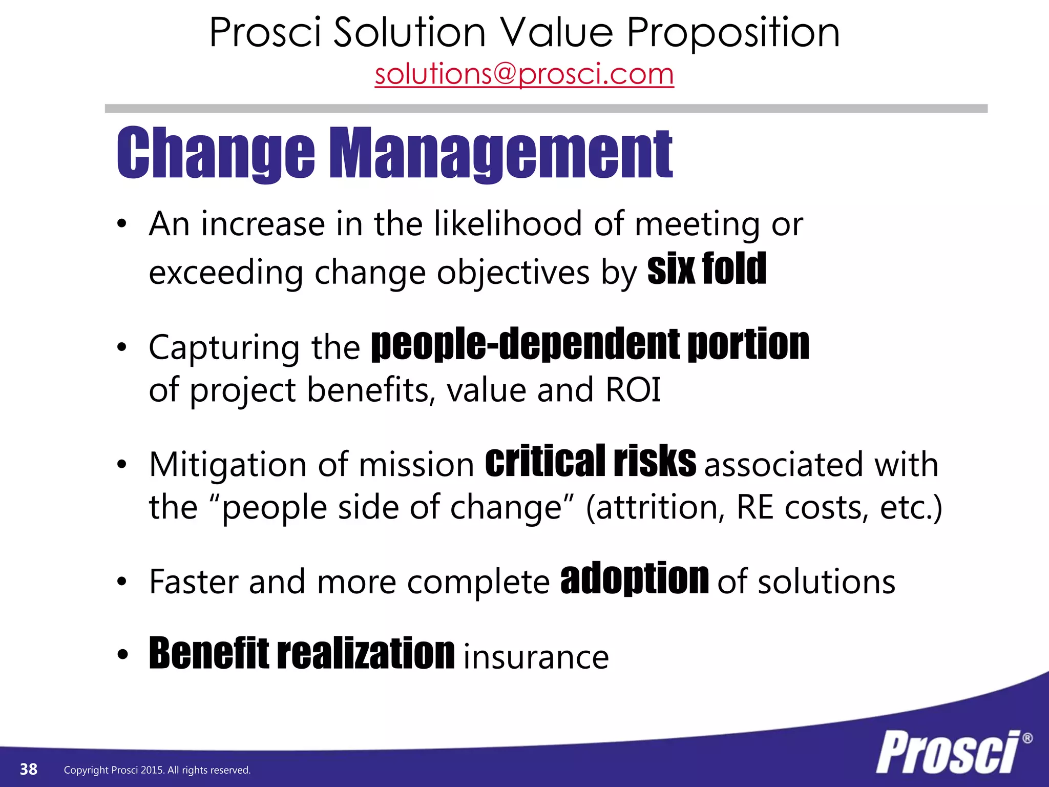 Copyright Prosci 2015. All rights reserved.
Prosci Solution Value Proposition
solutions@prosci.com
38
Change Management
• An increase in the likelihood of meeting or
exceeding change objectives by six fold
• Capturing the people-dependent portion
of project benefits, value and ROI
• Mitigation of mission critical risks associated with
the “people side of change” (attrition, RE costs, etc.)
• Faster and more complete adoption of solutions
• Benefit realization insurance
 