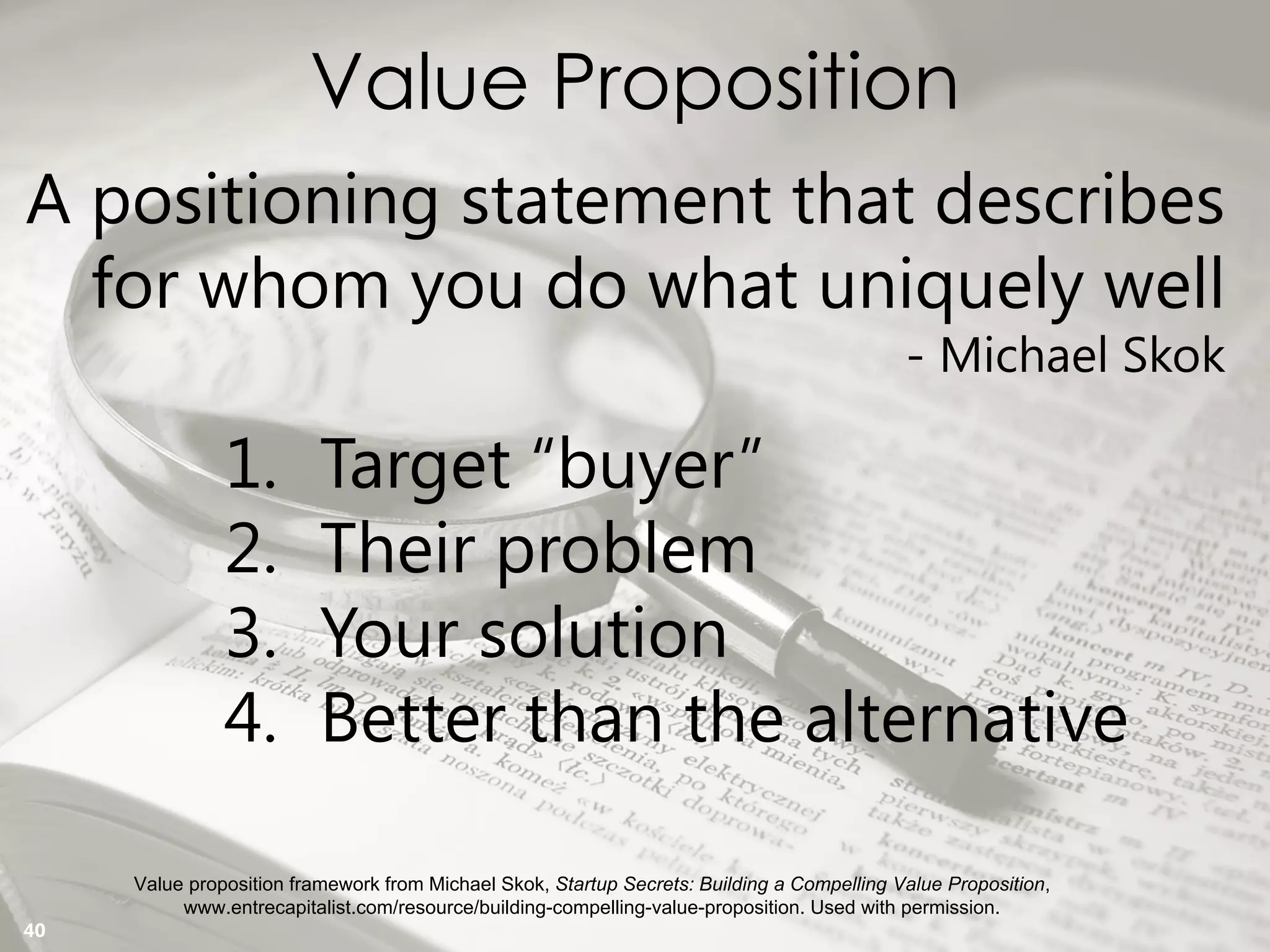 Copyright Prosci 2015. All rights reserved.
Value Proposition
Value proposition framework from Michael Skok, Startup Secrets: Building a Compelling Value Proposition,
www.entrecapitalist.com/resource/building-compelling-value-proposition. Used with permission.
A positioning statement that describes
for whom you do what uniquely well
- Michael Skok
1. Target “buyer”
2. Their problem
3. Your solution
4. Better than the alternative
40
 