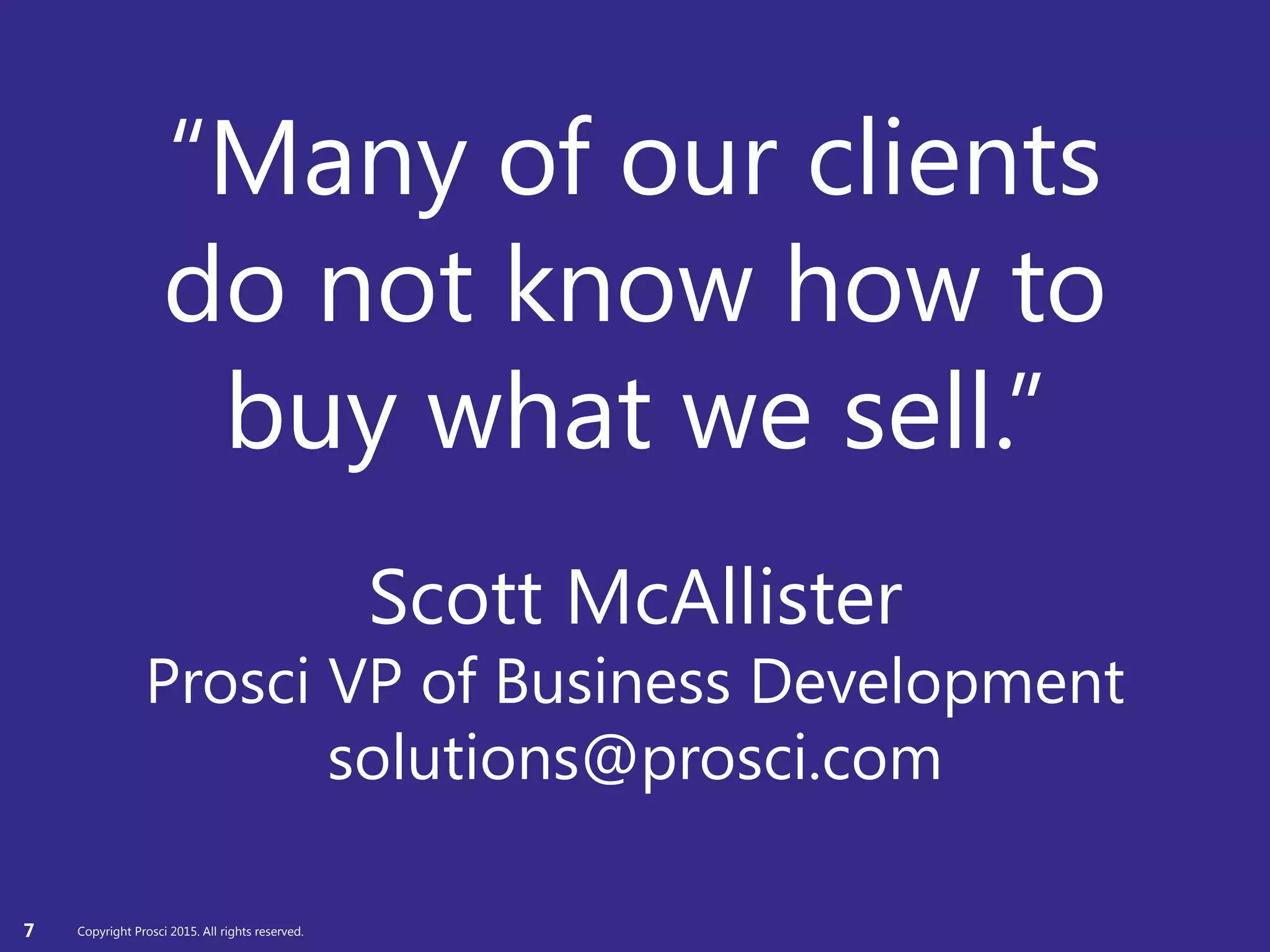 Copyright Prosci 2015. All rights reserved.
“Many of our clients
do not know how to
buy what we sell.”
Scott McAllister
Prosci VP of Business Development
solutions@prosci.com
7 Copyright Prosci 2015. All rights reserved.
 