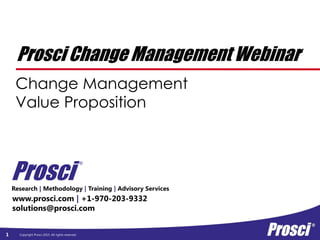 Copyright Prosci 2015. All rights reserved.
Prosci Change Management Webinar
Change Management
Value Proposition
1
Research | Methodology | Training | Advisory Services
www.prosci.com | +1-970-203-9332
solutions@prosci.com
Prosci
®
 