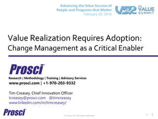 © Prosci Inc. All rights reserved.
Value Realization Requires Adoption:
Change Management as a Critical Enabler
www.prosci.com | +1-970-203-9332
Tim Creasey, Chief Innovation Officer
tcreasey@prosci.com @timcreasey
www.linkedin.com/in/timcreasey/
Research | Methodology | Training | Advisory Services
v60 1
Advancing the Value Success of
People and Programs that Matter
February 29, 2016
 
