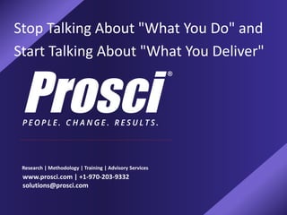 Stop Talking About "What You Do" and
Start Talking About "What You Deliver"
Research | Methodology | Training | Advisory Services
www.prosci.com | +1-970-203-9332
solutions@prosci.com
 