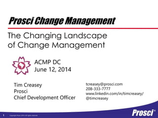Copyright Prosci 2014. All rights reserved. www.prosci.com
Prosci Change Management
The Changing Landscape
of Change Management
ACMP DC
June 12, 2014
Tim Creasey
Prosci
Chief Development Officer
tcreasey@prosci.com
208-333-7777
www.linkedin.com/in/timcreasey/
@timcreasey
 