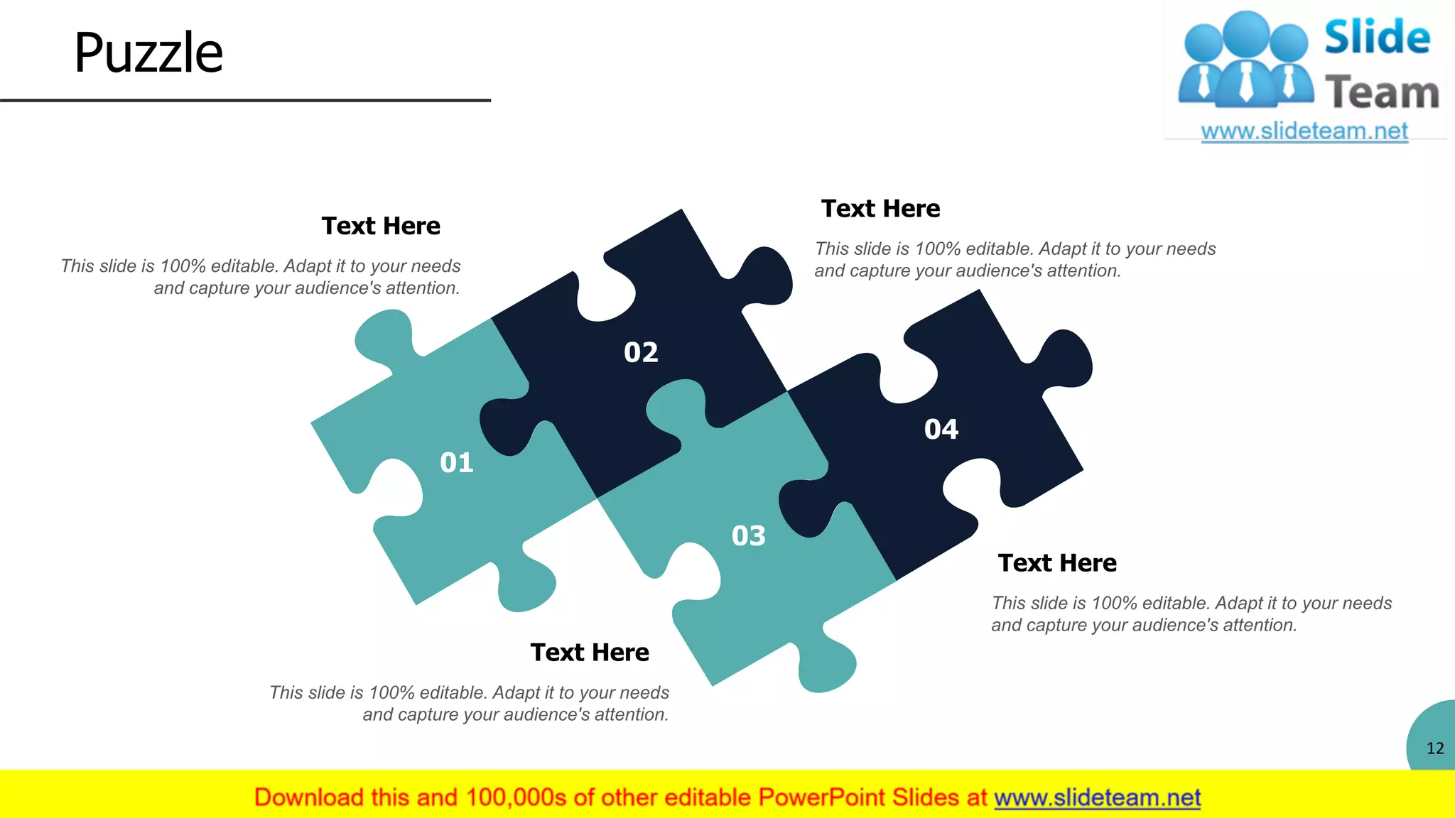 Puzzle
12
Text Here
This slide is 100% editable. Adapt it to your needs
and capture your audience's attention.
Text Here
This slide is 100% editable. Adapt it to your needs
and capture your audience's attention.
Text Here
This slide is 100% editable. Adapt it to your needs
and capture your audience's attention.
Text Here
This slide is 100% editable. Adapt it to your needs
and capture your audience's attention.
01
02
03
04
 