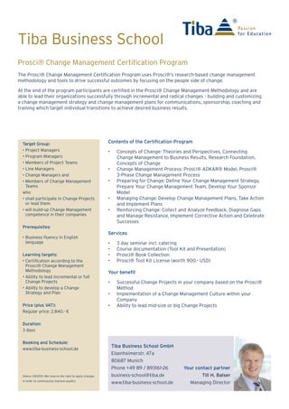 Tiba Business School
The Prosci® Change Management Certification Program uses Prosci®’s research-based change management
methodology and tools to drive successful outcomes by focusing on the people side of change.
At the end of the program participants are certified in the Prosci® Change Management Methodology and are
able to lead their organizations successfully through incremental and radical changes - building and customizing
a change management strategy and change management plans for communications, sponsorship, coaching and
training which target individual transitions to achieve desired business results.
Passion
for Education
Prosci® Change Management Certification Program
Target Group:
• Project Managers
• Program Managers
• Members of Project Teams
• Line Managers
• Change Managers and
• Members of Change Management
Teams
who
• shall participate in Change Projects
or lead them
• will build-up Change Management
competence in their companies
Prerequisites:
• The training takes place in English
or German. Business-level fluency
in the English or German language
is therefore recommended.
Learning targets:
• Certification according to the
Prosci® Change Management
Methodology
• Ability to lead incremental or full
Change Projects
• Ability to develop a Change
Strategy and Plan
Price (plus VAT):
Regular price: 2,840.- €
Duration:
3 days
Booking and Schedule:
www.tiba-business-school.de
Status: 09/2015 (We reserve the right to apply changes
in order to continuously improve quality)
Tiba Business School GmbH
Elsenheimerstr. 47
80687 Munich
Phone +49 89 / 893161-26
business-school@tiba.de
www.tiba-business-school.de
Your contact partner
Till H. Balser
Managing Director
Contents of the Certification Program
•	 Concepts of Change: Theories and Perspectives, Connecting
Change Management to Business Results, Research Foundation,
Concepts of Change
•	 Change Management Process: Prosci® ADKAR® Model, Prosci®
3-Phase Change Management Process
•	 Preparing for Change: Define Your Change Management Strategy,
Prepare Your Change Management Team, Develop Your Sponsor
Model
•	 Managing Change: Develop Change Management Plans, Take Action
and Implement Plans
•	 Reinforcing Change: Collect and Analyze Feedback, Diagnose Gaps
and Manage Resistance, Implement Corrective Action and Celebrate
Successes
Services
•	 3 day seminar incl. catering
•	 Course documentation (Tool Kit and Presentation)
•	 Prosci® Book Collection
•	 Prosci® Tool Kit License (worth 900.- USD)
Your benefit
•	 Successful Change Projects in your company based on the Prosci®
Method
•	 Implementation of a Change Management Culture within your
Company
•	 Ability to lead mid-size or big Change Projects
 