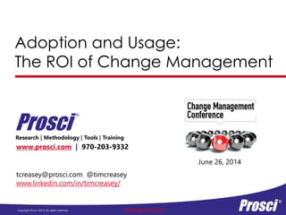 Copyright Prosci 2014. All rights reserved. www.prosci.com
Adoption and Usage:
The ROI of Change Management
www.prosci.com | 970-203-9332
Research | Methodology | Tools | Training
Prosci
®
June 26, 2014
tcreasey@prosci.com @timcreasey
www.linkedin.com/in/timcreasey/
 