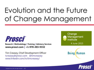 Copyright Prosci 2015. All rights reserved.
Evolution and the Future
of Change Management
www.prosci.com | +1-970-203-9332
Prosci
®
Tim Creasey, Chief Development Officer
tcreasey@prosci.com @timcreasey
www.linkedin.com/in/timcreasey/
Research | Methodology | Training | Advisory Services 4 June 2015
v83
 