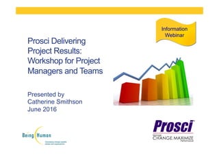 Presented by
Catherine Smithson
June 2016
Prosci Delivering
Project Results:
Workshop for Project
Managers and Teams
Information
Webinar
 