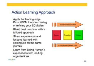 Action Learning Approach
•  Apply the leading edge
Prosci ECM tools to creating
or refining your ECM plan
•  Blend best practices with a
tailored approach
•  Share experiences and
lessons learned with
colleagues on the same
journey
•  Learn from Being Human’s
experiences with leading
organisations
18
Current Transition Future
Implementation Plan
Change Management Plan
 
