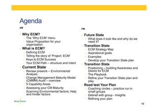 Agenda
AM
•  Why ECM?
•  The ‘Why ECM’ menu
•  Value Proposition for your
organisation
•  What is ECM?
•  Defining ECM
•  Telling the story of ‘Project: ECM’
•  Keys to ECM Success
•  Your ECM Path – structure and intent
•  Current State
•  Review prework – Environmental
Analysis
•  Change Management Maturity Model
(CMMM) Audit – overview
•  5 Capability Areas
•  Assessing your CM Maturity
•  Scanning Environmental factors; Help
and hinder factors
PM
•  Future State
•  What does it look like and why do we
need it?
•  Transition State
•  ECM Strategy Map
•  Aspirational goals
•  Examples
•  Develop your Transition State plan
•  Transition State
•  Positioning – building Awareness and
Desire for ECM
•  The Playbook
•  Refine your Transition State plan and
play
•  Road test Your Plan
•  Coaching circles – practice run in
small groups
•  Debrief with group - Insights
•  Refining your plan
19
 