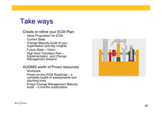 Take ways
•  Create or refine your ECM Plan:
•  Value Proposition for ECM
•  Current State
•  Change Maturity Audit of your
organisation and key insights
•  Future State – Vision
•  High level Transition Plan –
Implementation and Change
Management streams
•  AUD685 worth of Prosci resources
•  Workbook
•  Prosci on-line ECM Roadmap – a
complete toolkit of assessments and
planning tools
•  Prosci Change Management Maturity
Audit - 3 months subscription
20
 