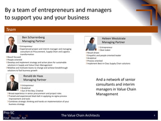 By a team of entrepreneurs and managers
to support you and your business
 Team
                 Ben Scharrenberg                                                          Heleen Weststrate
                 Managing Partner                                                          Managing Partner
                 Entrepreneur                                                            Entrepreneur
                 Experienced project and interim manager and managing                    Deal maker
                 consultant on Procurement, Supply Chain and Logistics      Result driven
                 transformation                                             Empathic and people oriented leader
  Result focused                                                            Analytical
  People oriented                                                           Process oriented
  Develop and implement strategy and action plans for sustainable           Implement Best-in-Class Supply Chain solutions
  solutions in Supply and Value Chain Management
  Mobilise and motivate teams to change and achieve breakthrough
  solutions to fuel business growth

                  Ronald de Haas
                  Managing Partner                                                   And a network of senior
                 Entrepreneur                                                        consultants and interim
                 Analytical
                 Out of the Box, Creative                                            managers in Value Chain
   Broad experience in senior procurement and project roles
   Trained and experienced black belt in applying six sigma process
                                                                                     Management
   improvement and tools
   Combines strategic thinking and hands-on implementation of your
   business strategy



Pro-SC
Find Decide Act
                                                           The Value Chain Architects                                        4
Find Decide Act
 