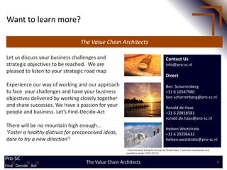 Want to learn more?

                                 The Value Chain Architects

Let us discuss your business challenges and                                                Contact Us
strategic objectives to be reached. We are                                                 info@pro-sc.nl
pleased to listen to your strategic road map
                                                                                           Direct
Experience our way of working and our approach                                             Ben Scharrenberg
to face your challenges and have your business                                             +31 6 10547980
objectives delivered by working closely together                                           ben.scharrenberg@pro-sc.nl
and share successes. We have a passion for your                                            Ronald de Haas
people and business. Let’s Find-Decide-Act                                                 +31 6 20818581
                                                                                           ronald.de.haas@pro-sc.nl
There will be no mountain high enough...
                                                                                           Heleen Weststrate
‘Foster a healthy distrust for preconceived ideas,                                         +31 6 29296633
dare to try a new direction’1                                                              heleen.weststrate@pro-sc.nl

                                                       1From the book ‘Going for the top’ by Ronald Naar, 7-Summits mountaineer and
                                                       expedition leader (1955-2011))

Pro-SC
                                    The Value Chain Architects                                                                        7
Find Find Decide Act
       Decide Act
 