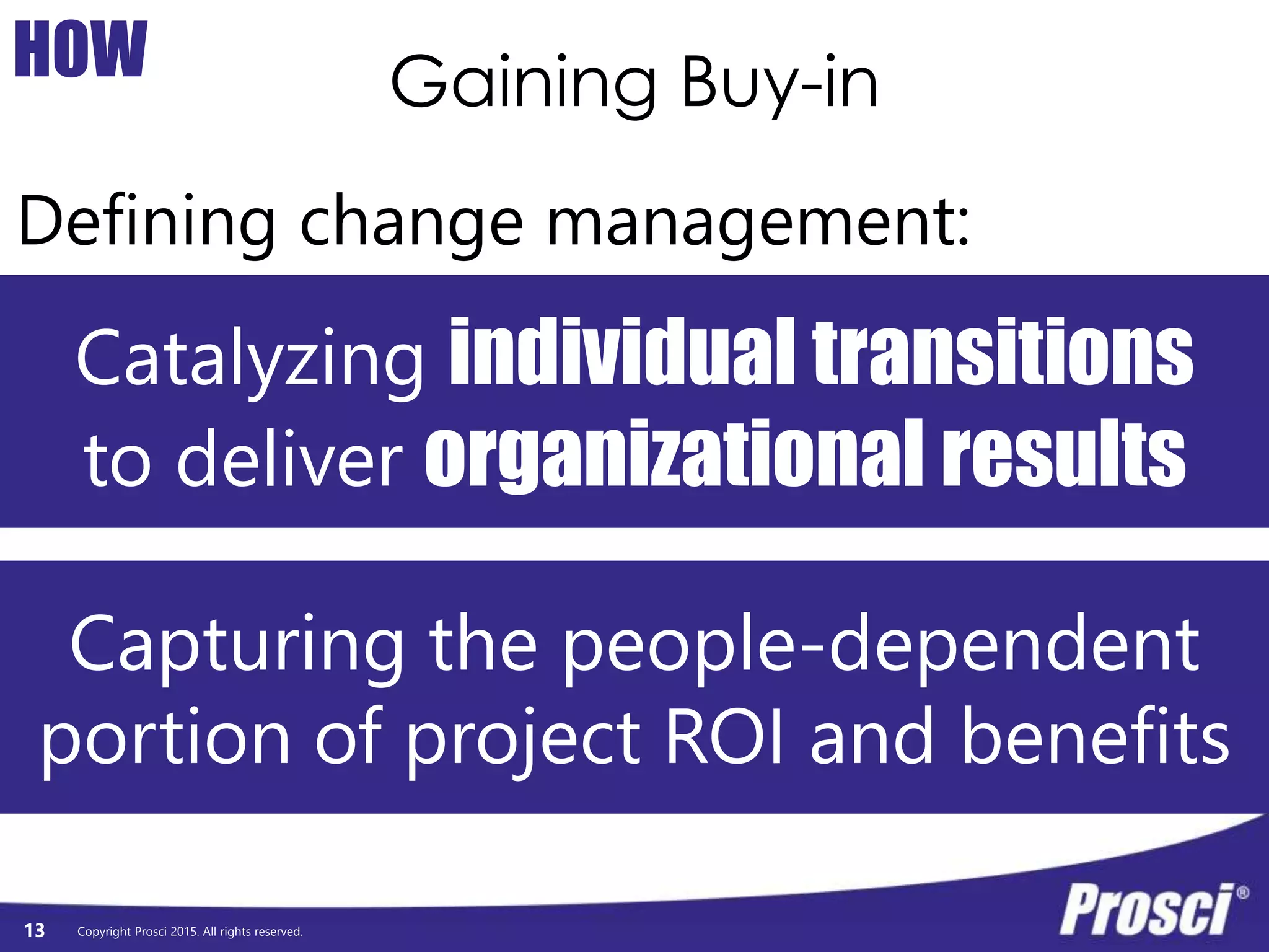 Copyright Prosci 2015. All rights reserved.
Gaining Buy-in
13
HOW
Defining change management:
Catalyzing individual transitions
to deliver organizational results
Capturing the people-dependent
portion of project ROI and benefits
 