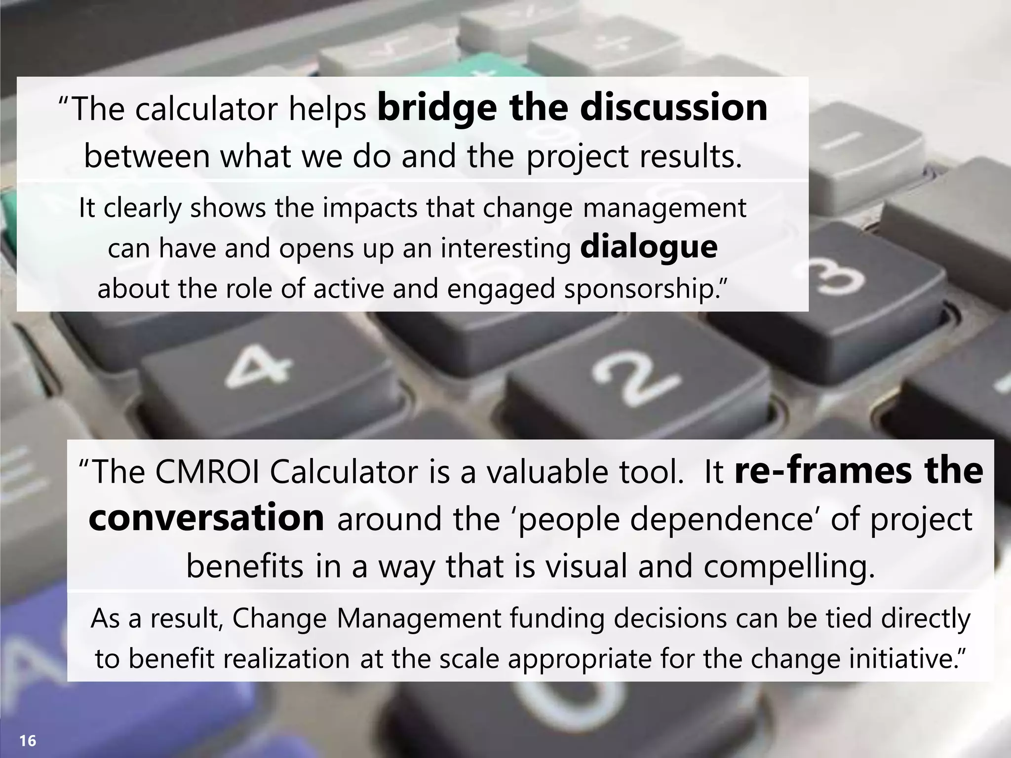 Copyright Prosci 2015. All rights reserved.16
“The calculator helps bridge the discussion
between what we do and the project results.
“The CMROI Calculator is a valuable tool. It re-frames the
conversation around the ‘people dependence’ of project
benefits in a way that is visual and compelling.
It clearly shows the impacts that change management
can have and opens up an interesting dialogue
about the role of active and engaged sponsorship.”
As a result, Change Management funding decisions can be tied directly
to benefit realization at the scale appropriate for the change initiative.”
 