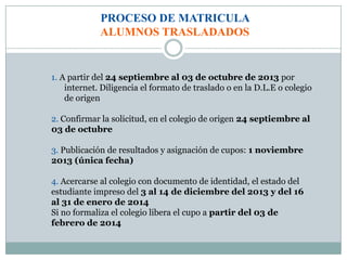 PROCESO DE MATRICULA
ALUMNOS TRASLADADOS
1. A partir del 24 septiembre al 03 de octubre de 2013 por
internet. Diligencia el formato de traslado o en la D.L.E o colegio
de origen
2. Confirmar la solicitud, en el colegio de origen 24 septiembre al
03 de octubre
3. Publicación de resultados y asignación de cupos: 1 noviembre
2013 (única fecha)
4. Acercarse al colegio con documento de identidad, el estado del
estudiante impreso del 3 al 14 de diciembre del 2013 y del 16
al 31 de enero de 2014
Si no formaliza el colegio libera el cupo a partir del 03 de
febrero de 2014
 