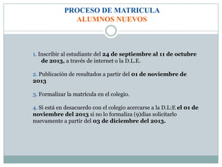 PROCESO DE MATRICULA
ALUMNOS NUEVOS
1. Inscribir al estudiante del 24 de septiembre al 11 de octubre
de 2013, a través de internet o la D.L.E.
2. Publicación de resultados a partir del 01 de noviembre de
2013
3. Formalizar la matrícula en el colegio.
4. Si está en desacuerdo con el colegio acercarse a la D.L:E el 01 de
noviembre del 2013 si no lo formaliza (9)días solicitarlo
nuevamente a partir del 03 de diciembre del 2013.
 