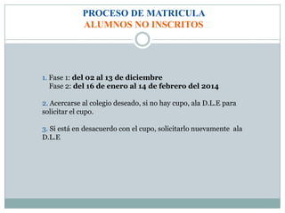 PROCESO DE MATRICULA
ALUMNOS NO INSCRITOS
1. Fase 1: del 02 al 13 de diciembre
Fase 2: del 16 de enero al 14 de febrero del 2014
2. Acercarse al colegio deseado, si no hay cupo, ala D.L.E para
solicitar el cupo.
3. Si está en desacuerdo con el cupo, solicitarlo nuevamente ala
D.L.E
 