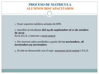 PROCESO DE MATRICULA
ALUMNOS DISCAPACITADOS
1. Tener soportes médicos actuales de EPS.
2. Inscribir al estudiante del 24 de septiembre al 11 de octubre
de 2013
En la D.L.E. o internet o nivel central
3. Por internet salen resultados a partir del 01 noviembre, 18
noviembre,29 noviembre.
4. Si está en desacuerdo con el cupo acercarse nivel central o D.L.E.
 