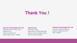 Cybrosys Technologies
Pvt. Ltd.
1st Floor, Thapasya
Building,
Infopark, Kakkanad,
Kochi, Kerala,
India-682030.
Cybrosys Technologies
Pvt. Ltd.
1st Floor, Thapasya Building,
Infopark, Kakkanad,
Kochi, Kerala,
India-682030.
Cybrosys Technologies Pvt. Ltd.
Neospace, Kinfra Techno Park,
Kakkancherry,
Calicut University P.O.
Calicut Kerala, India - 673635.
Cybrosys Ltd
Cybrosys Limited
Alpha House, 100 Borough High
Street, London, Greater London,
SE1 1LB, United Kingdom
Thank You !
Cybrosys Technologies Pvt. Ltd.
1st Floor, Thapasya Building,
Infopark, Kakkanad, Kochi,
India - 682030.
 