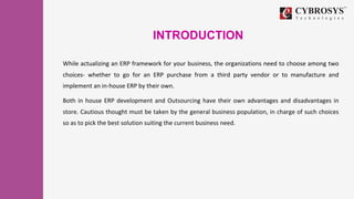 INTRODUCTION
While actualizing an ERP framework for your business, the organizations need to choose among two
choices- whether to go for an ERP purchase from a third party vendor or to manufacture and
implement an in-house ERP by their own.
Both in house ERP development and Outsourcing have their own advantages and disadvantages in
store. Cautious thought must be taken by the general business population, in charge of such choices
so as to pick the best solution suiting the current business need.
 