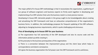The major pitfall of In-house ERP methodology is that it necessitates the organization, a gathering of
our group of software engineers and business experts to firmly work together in developing and
implementing of an ERP solution that suits the business need in a most precise manner.
Developing In house ERP, demands people in the group ought to be knowledgeable about creating
and actualizing the ERP framework and have an exhaustive comprehension of the organization's
business forms. In addition, the methodology proposes for frequent updating of the ERP software,
adjusting to changing business requirements, which is quite challenging and strenuous.
Pros of developing an In-house ERP for your business
a) The organization has full ownership of the ERP developed and also its source code and the
information picked up while creating it.
b) Fits precisely to the business prerequisites of the organization.
c) There is a connection between the improvement group and the client base which helps in
correspondence and desire conveyance.
d) It gives the business organization the full power over the ERP framework and its usefulness.
 
