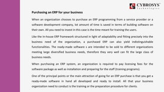 Purchasing an ERP for your business
When an organization chooses to purchase an ERP programming from a service provider or a
software development company, lot amount of time is saved in terms of building software on
their own. All you need to invest in this case is the time meant for training the users.
Like the In-house ERP framework structured in light of adaptability and fitting precisely into the
business need of the organization, a purchased ERP can also yield indistinguishable
functionalities. The ready-made software s are intended to be sold to different organizations
meeting large diversified business needs, therefore they very well can fit the large class of
business needs.
When purchasing an ERP system, an organization is required to pay licensing fees for the
software package as well as installation and preparing for the staff (training programs).
One of the principal points or the main attraction of going for an ERP purchase is that you get a
ready-made software in hand all developed and ready to install. All that your business
organization need to conduct is the training or the preparation procedure for clients.
 