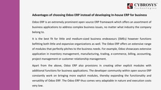 Advantages of choosing Odoo ERP instead of developing In-house ERP for business
Odoo ERP is an extremely prominent open source ERP framework which offers an assortment of
business applications to address complex business issues, no matter what industry the company
belong to.
It is the best fit for little and medium-sized business endeavours (SMEs) however functions
befitting both little and expansive organizations as well. The Odoo ERP offers an extensive range
of modules that perfectly pitches to the business needs. For example, Odoo showcases extensive
application in inventory management, manufacturing, trading, e-commerce, billing, accounting,
project management or customer relationship management.
Apart from the above, Odoo ERP also provisions in creating other explicit modules with
additional functions for business applications. The developer community within open source ERP
constantly work on bringing more explicit modules, thereby expanding the functionality and
versatility of Odoo ERP. The Odoo ERP thus comes very adaptable in nature and execution costs
very low.
 