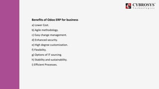 Benefits of Odoo ERP for business
a) Lower Cost.
b) Agile methodology.
c) Easy change management.
d) Enhanced security.
e) High degree customization.
f) Flexibility.
g) Options of IT sourcing.
h) Stability and sustainability.
i) Efficient Processes.
 