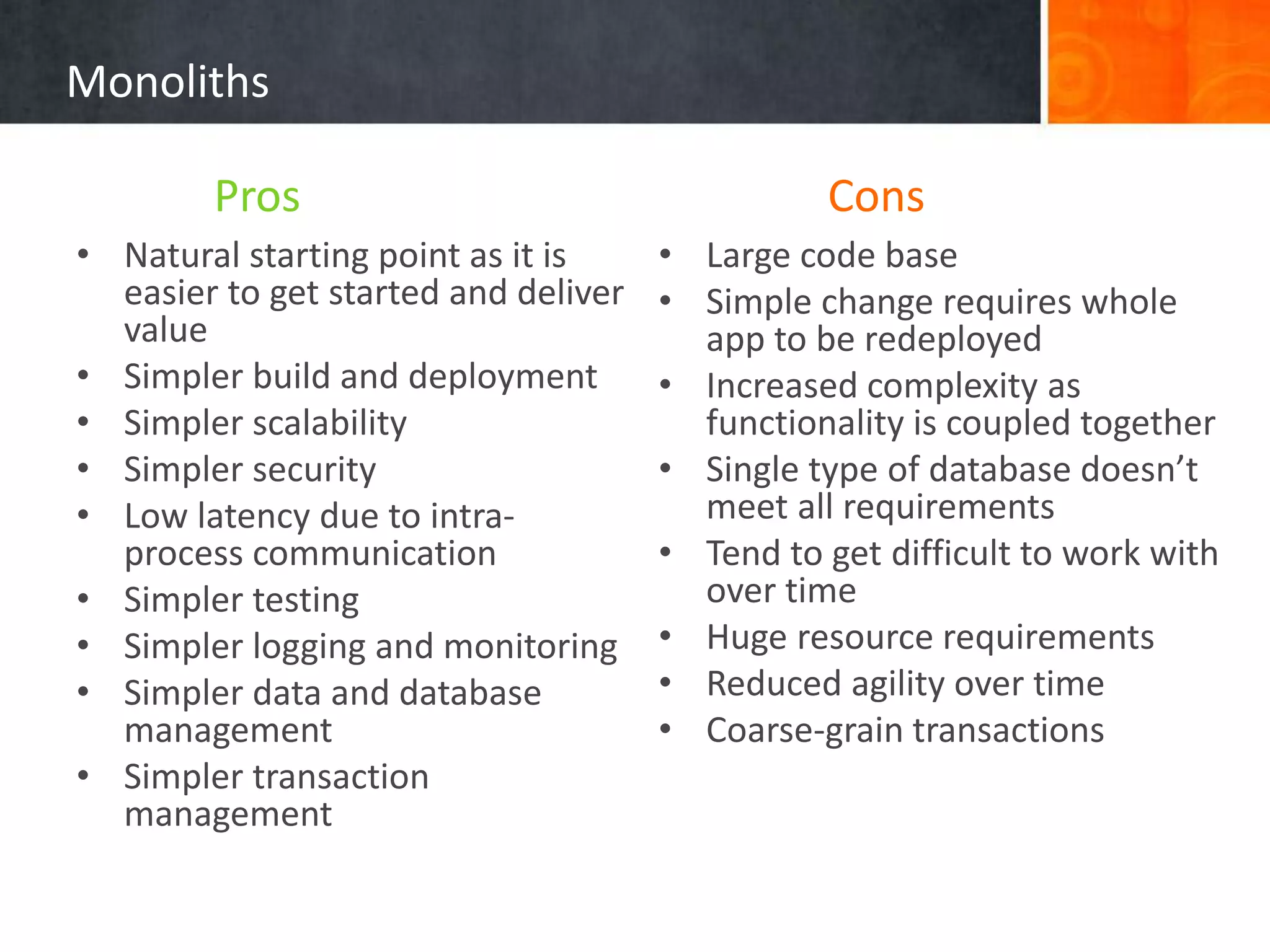 Monoliths
• Natural starting point as it is
easier to get started and deliver
value
• Simpler build and deployment
• Simpler scalability
• Simpler security
• Low latency due to intra-
process communication
• Simpler testing
• Simpler logging and monitoring
• Simpler data and database
management
• Simpler transaction
management
• Large code base
• Simple change requires whole
app to be redeployed
• Increased complexity as
functionality is coupled together
• Single type of database doesn’t
meet all requirements
• Tend to get difficult to work with
over time
• Huge resource requirements
• Reduced agility over time
• Coarse-grain transactions
Pros Cons
 