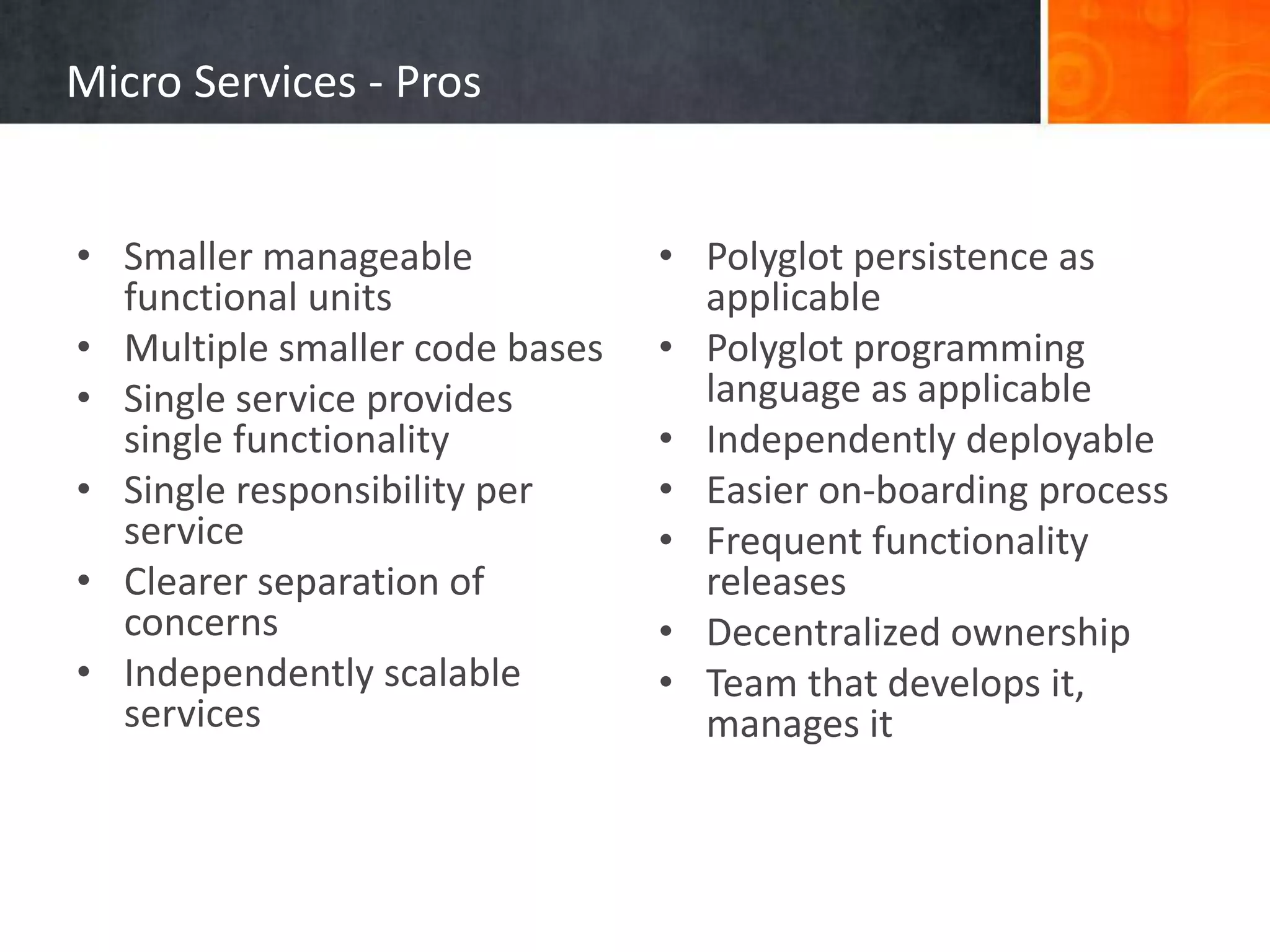 Micro Services - Pros
• Smaller manageable
functional units
• Multiple smaller code bases
• Single service provides
single functionality
• Single responsibility per
service
• Clearer separation of
concerns
• Independently scalable
services
• Polyglot persistence as
applicable
• Polyglot programming
language as applicable
• Independently deployable
• Easier on-boarding process
• Frequent functionality
releases
• Decentralized ownership
• Team that develops it,
manages it
 