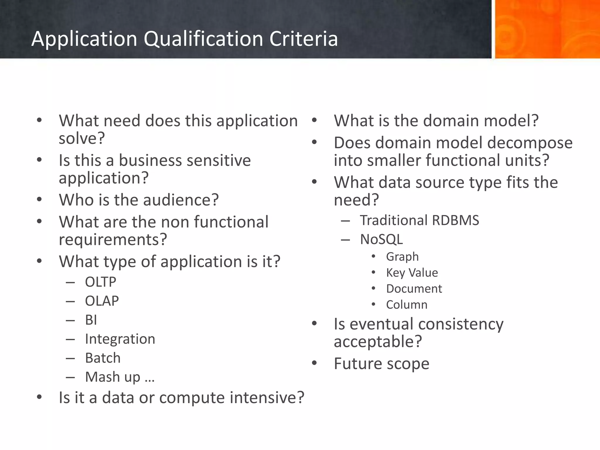 Application Qualification Criteria
• What need does this application
solve?
• Is this a business sensitive
application?
• Who is the audience?
• What are the non functional
requirements?
• What type of application is it?
– OLTP
– OLAP
– BI
– Integration
– Batch
– Mash up …
• Is it a data or compute intensive?
• What is the domain model?
• Does domain model decompose
into smaller functional units?
• What data source type fits the
need?
– Traditional RDBMS
– NoSQL
• Graph
• Key Value
• Document
• Column
• Is eventual consistency
acceptable?
• Future scope
 