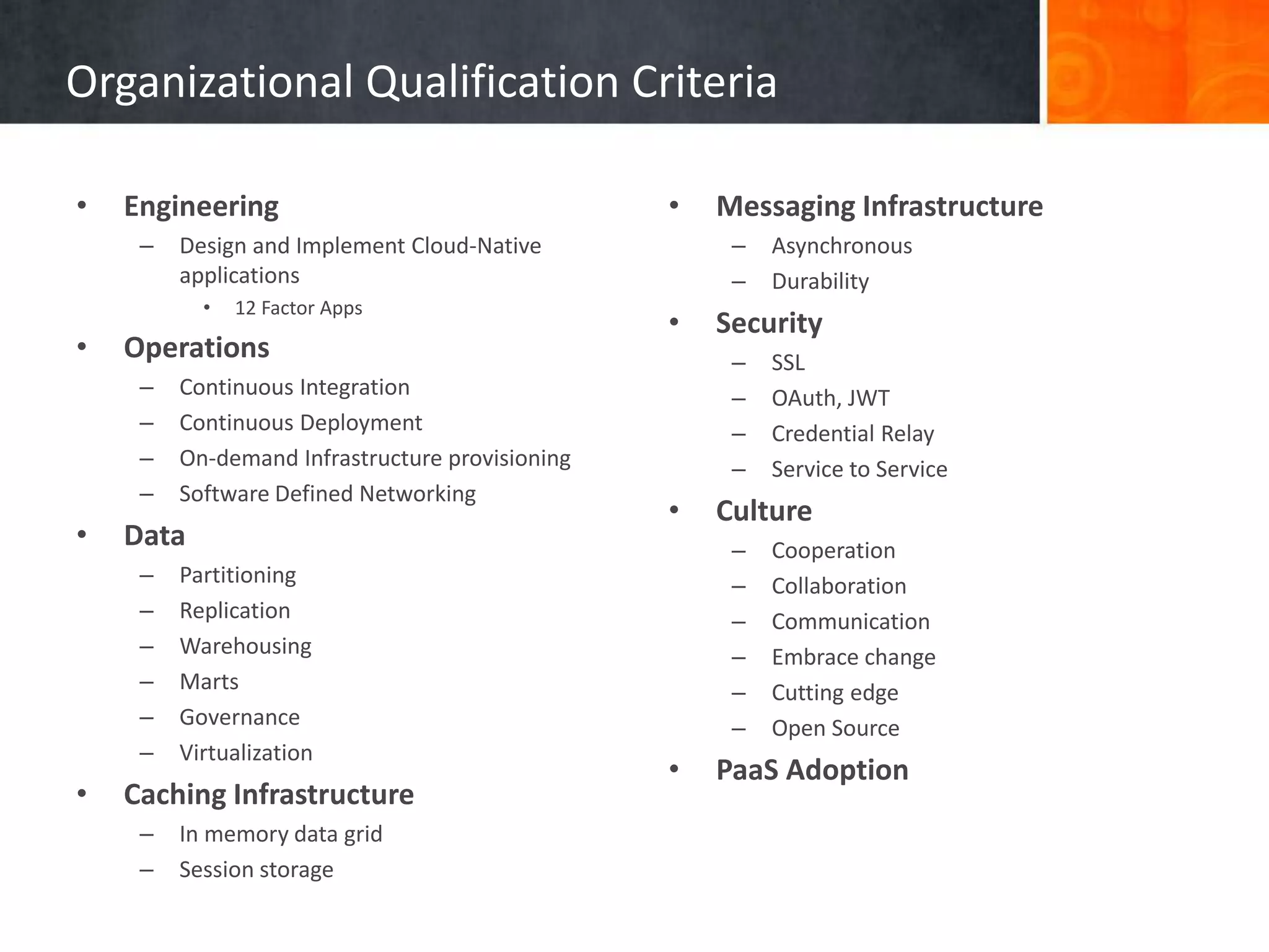Organizational Qualification Criteria
• Engineering
– Design and Implement Cloud-Native
applications
• 12 Factor Apps
• Operations
– Continuous Integration
– Continuous Deployment
– On-demand Infrastructure provisioning
– Software Defined Networking
• Data
– Partitioning
– Replication
– Warehousing
– Marts
– Governance
– Virtualization
• Caching Infrastructure
– In memory data grid
– Session storage
• Messaging Infrastructure
– Asynchronous
– Durability
• Security
– SSL
– OAuth, JWT
– Credential Relay
– Service to Service
• Culture
– Cooperation
– Collaboration
– Communication
– Embrace change
– Cutting edge
– Open Source
• PaaS Adoption
 