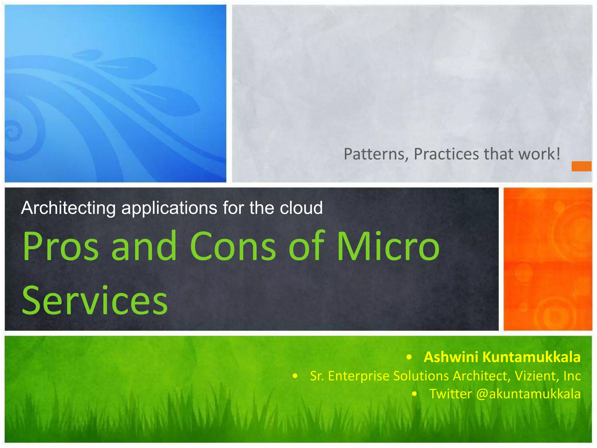 Patterns, Practices that work!
Architecting applications for the cloud
Pros and Cons of Micro
Services
• Ashwini Kuntamukkala
• Sr. Enterprise Solutions Architect, Vizient, Inc
• Twitter @akuntamukkala
 