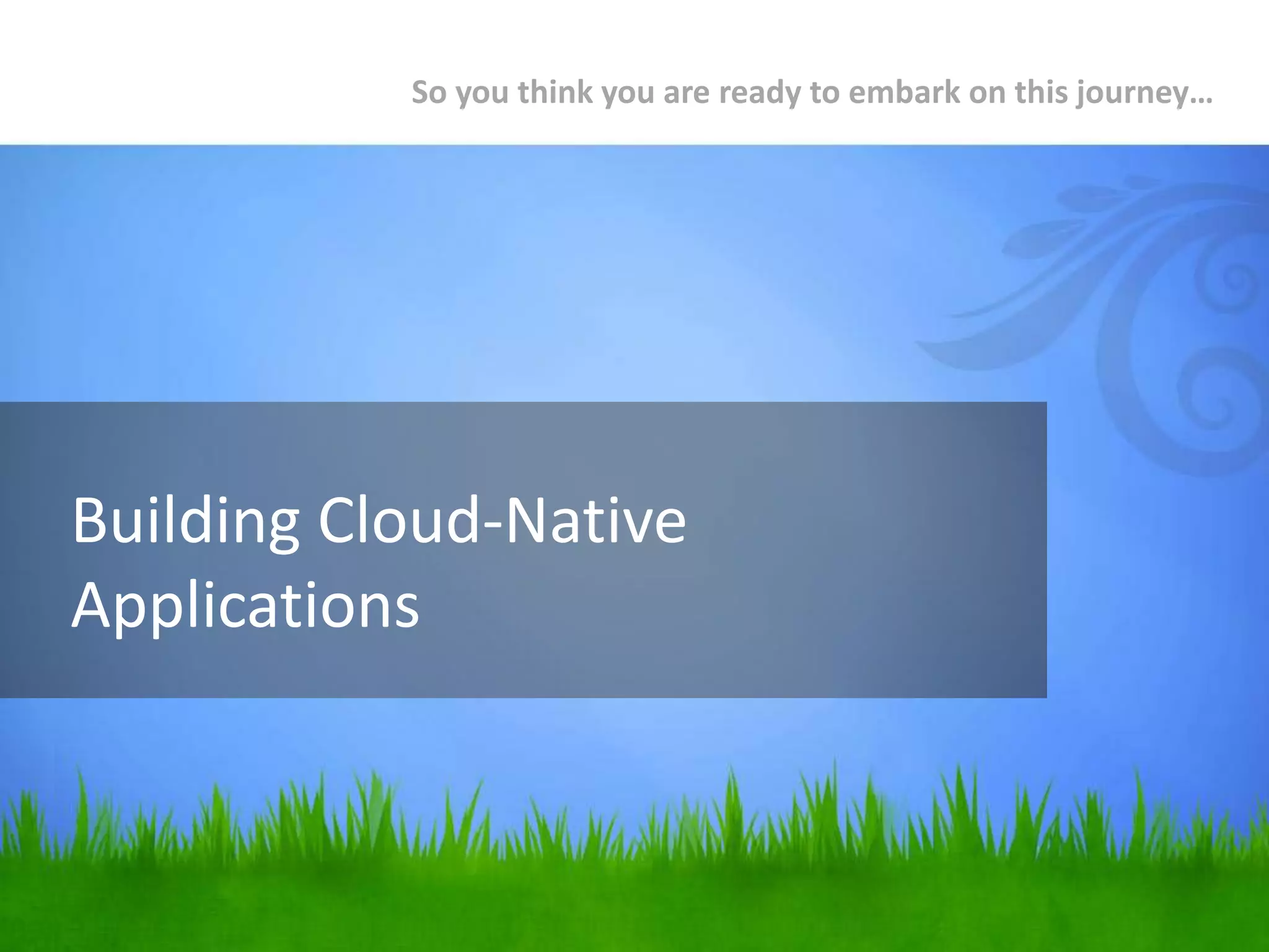 Building Cloud-Native
Applications
So you think you are ready to embark on this journey…
 