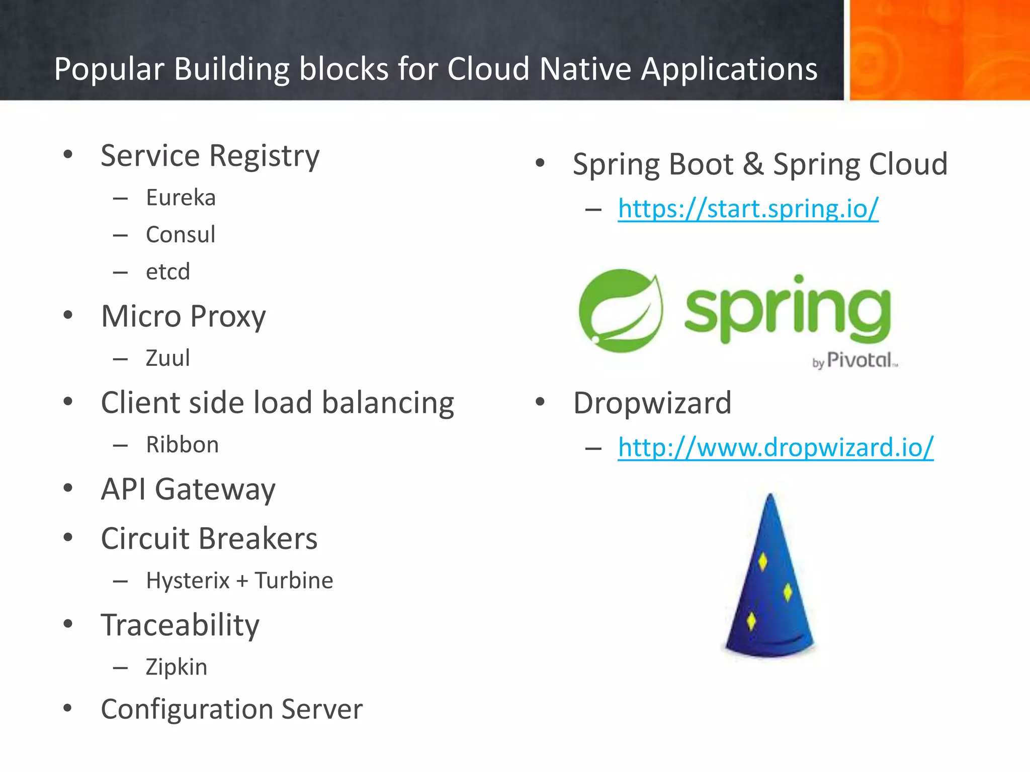 Popular Building blocks for Cloud Native Applications
• Service Registry
– Eureka
– Consul
– etcd
• Micro Proxy
– Zuul
• Client side load balancing
– Ribbon
• API Gateway
• Circuit Breakers
– Hysterix + Turbine
• Traceability
– Zipkin
• Configuration Server
• Spring Boot & Spring Cloud
– https://start.spring.io/
• Dropwizard
– http://www.dropwizard.io/
 