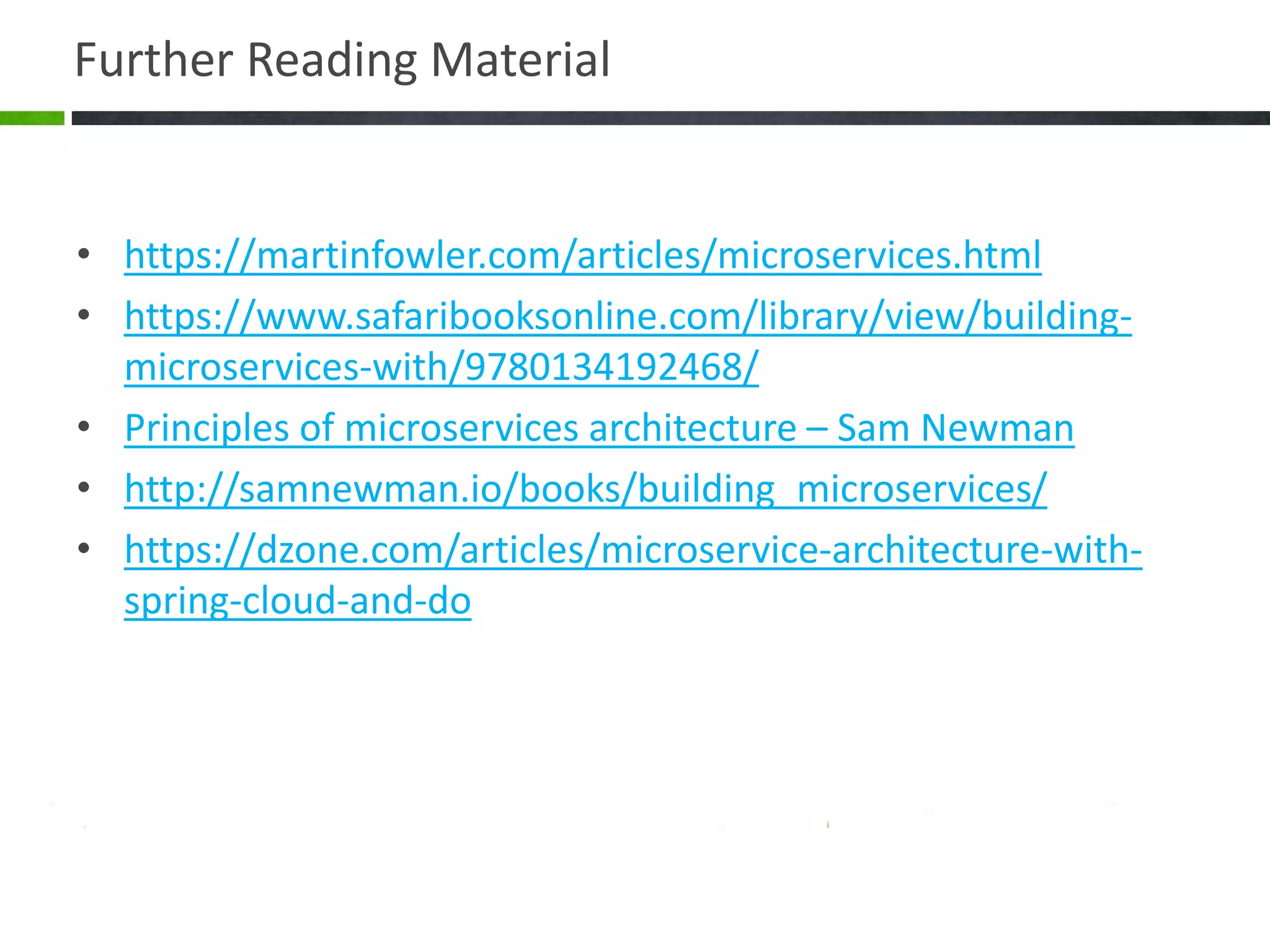 Further Reading Material
• https://martinfowler.com/articles/microservices.html
• https://www.safaribooksonline.com/library/view/building-
microservices-with/9780134192468/
• Principles of microservices architecture – Sam Newman
• http://samnewman.io/books/building_microservices/
• https://dzone.com/articles/microservice-architecture-with-
spring-cloud-and-do
 