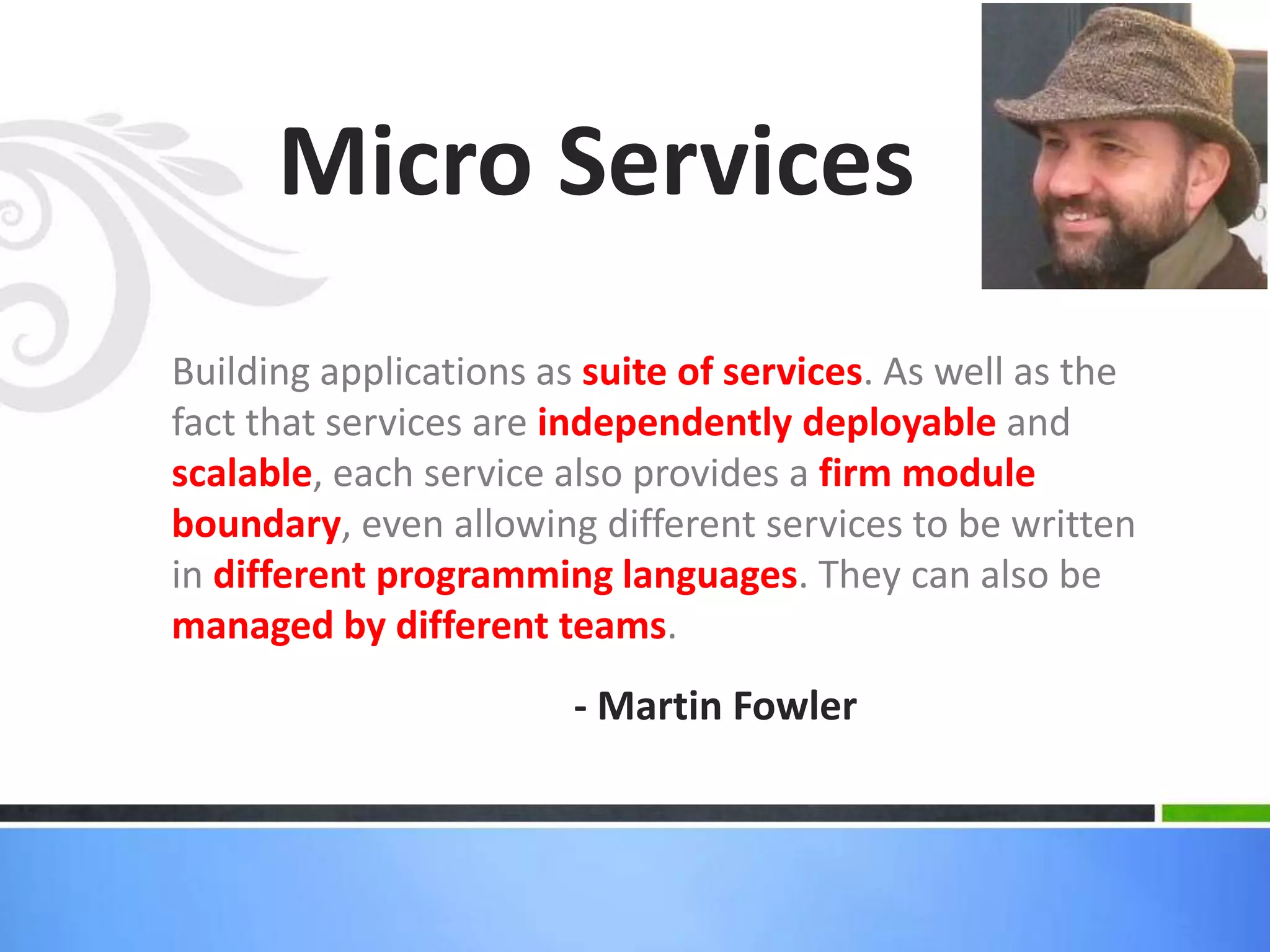 Building applications as suite of services. As well as the
fact that services are independently deployable and
scalable, each service also provides a firm module
boundary, even allowing different services to be written
in different programming languages. They can also be
managed by different teams.
Micro Services
- Martin Fowler
 