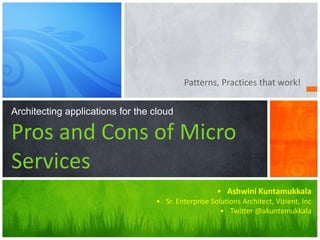Patterns, Practices that work!
Architecting applications for the cloud
Pros and Cons of Micro
Services
• Ashwini Kuntamukkala
• Sr. Enterprise Solutions Architect, Vizient, Inc
• Twitter @akuntamukkala
 