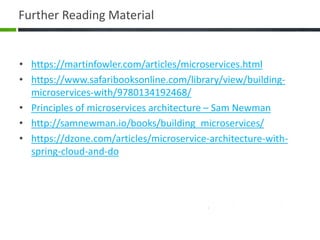 Further Reading Material
• https://martinfowler.com/articles/microservices.html
• https://www.safaribooksonline.com/library/view/building-
microservices-with/9780134192468/
• Principles of microservices architecture – Sam Newman
• http://samnewman.io/books/building_microservices/
• https://dzone.com/articles/microservice-architecture-with-
spring-cloud-and-do
 
