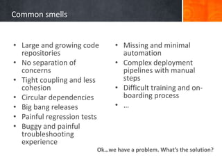 Common smells
• Large and growing code
repositories
• No separation of
concerns
• Tight coupling and less
cohesion
• Circular dependencies
• Big bang releases
• Painful regression tests
• Buggy and painful
troubleshooting
experience
• Missing and minimal
automation
• Complex deployment
pipelines with manual
steps
• Difficult training and on-
boarding process
• …
Ok…we have a problem. What’s the solution?
 