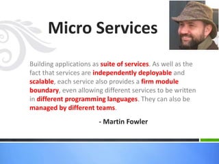 Building applications as suite of services. As well as the
fact that services are independently deployable and
scalable, each service also provides a firm module
boundary, even allowing different services to be written
in different programming languages. They can also be
managed by different teams.
Micro Services
- Martin Fowler
 