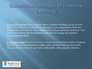 Lack of Discipline: Since you don’t have a teacher standing on top of your
head, reminding you of deadlines, asking for your assignments, there are
chances that you will not take a distance learning programme seriously. You
need to be mature and disciplined to take full advantage of a distance
learning programme.
It can get Lonely: Even if you’re in a virtual classroom that is full of students,
the lack of personal interaction might make you feel detached and lonely.
This can be solved as you get more comfortable with using the internet.
 