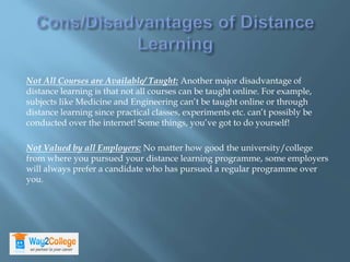 Not All Courses are Available/ Taught: Another major disadvantage of
distance learning is that not all courses can be taught online. For example,
subjects like Medicine and Engineering can’t be taught online or through
distance learning since practical classes, experiments etc. can’t possibly be
conducted over the internet! Some things, you’ve got to do yourself!
Not Valued by all Employers: No matter how good the university/college
from where you pursued your distance learning programme, some employers
will always prefer a candidate who has pursued a regular programme over
you.
 