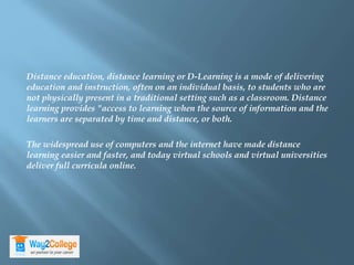 Distance education, distance learning or D-Learning is a mode of delivering
education and instruction, often on an individual basis, to students who are
not physically present in a traditional setting such as a classroom. Distance
learning provides "access to learning when the source of information and the
learners are separated by time and distance, or both.
The widespread use of computers and the internet have made distance
learning easier and faster, and today virtual schools and virtual universities
deliver full curricula online.
 