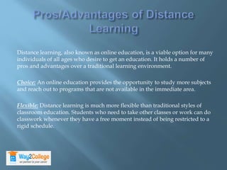 Distance learning, also known as online education, is a viable option for many
individuals of all ages who desire to get an education. It holds a number of
pros and advantages over a traditional learning environment.
Choice: An online education provides the opportunity to study more subjects
and reach out to programs that are not available in the immediate area.
Flexible: Distance learning is much more flexible than traditional styles of
classroom education. Students who need to take other classes or work can do
classwork whenever they have a free moment instead of being restricted to a
rigid schedule.
 