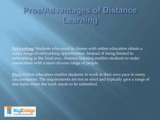 Networking: Students who enrol in classes with online education obtain a
wider range of networking opportunities. Instead of being limited to
networking in the local area, distance learning enables students to make
connections with a more diverse range of people.
Pace: Online education enables students to work at their own pace in many
circumstances. The requirements are not as strict and typically give a range of
due dates when the work needs to be submitted.
 